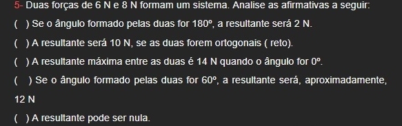 5- Duas forças de 6 N e 8 N formam um sistema. Analise as afirmativas a seguir: 
( ) Se o ângulo formado pelas duas for 180° a resultante será 2 N. 
( ) A resultante será 10 N, se as duas forem ortogonais ( reto). 
( ) A resultante máxima entre as duas é 14 N quando o ângulo for 0°. 
( ) Se o ângulo formado pelas duas for 60° ', a resultante será, aproximadamente,
12 N
( ) A resultante pode ser nula.