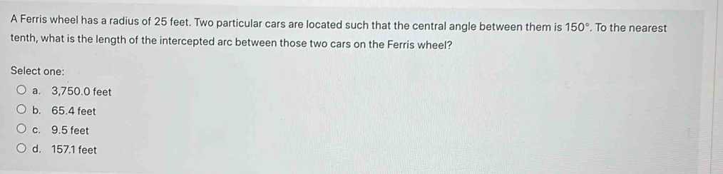 A Ferris wheel has a radius of 25 feet. Two particular cars are located such that the central angle between them is 150°. To the nearest
tenth, what is the length of the intercepted arc between those two cars on the Ferris wheel?
Select one:
a. 3,750.0 feet
b. 65.4 feet
c. 9.5 feet
d. 157.1 feet