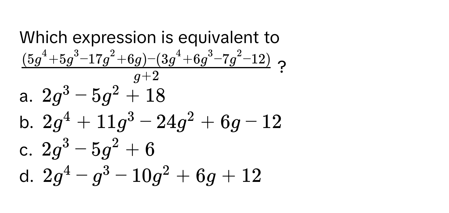 Which expression is equivalent to $frac(5g^(4+5g^3-17g^2+6g)-(3g^4+6g^3-7g^2-12))g+2$?

a. $2g^3-5g^2+18$
b. $2g^4+11g^3-24g^2+6g-12$
c. $2g^3-5g^2+6$
d. $2g^4-g^3-10g^2+6g+12$