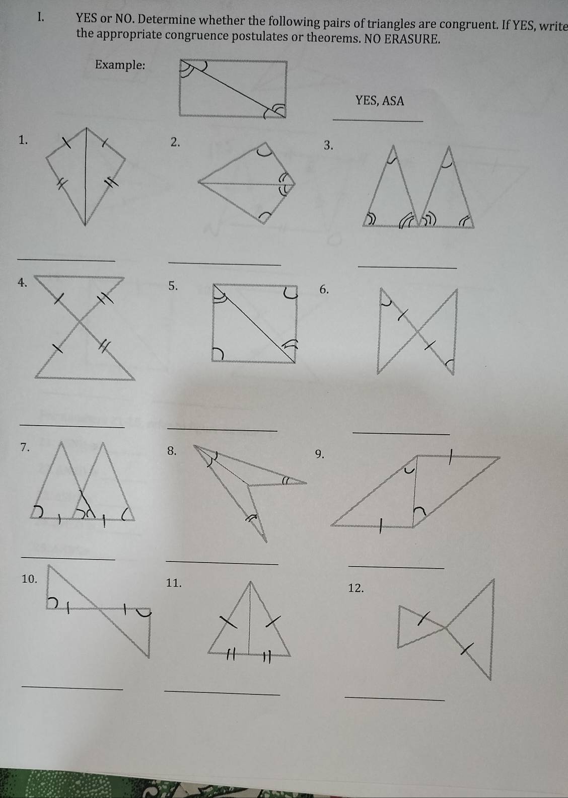 YES or NO. Determine whether the following pairs of triangles are congruent. If YES, write 
the appropriate congruence postulates or theorems. NO ERASURE. 
Example: 
YES, ASA 
_ 
1. 
2. 
3. 
_ 
_ 
_ 
4. 
5. 
6. 
_ 
_ 
_ 
8. 
_ 
_ 
10. 
11. 
12. 
_ 
_ 
_