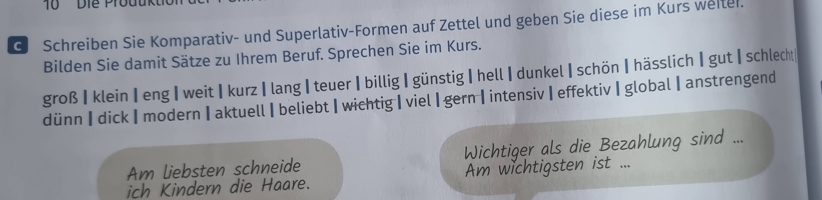 Die Prouukt
G Schreiben Sie Komparativ- und Superlativ-Formen auf Zettel und geben Sie diese im Kurs weiter.
Bilden Sie damit Sätze zu Ihrem Beruf. Sprechen Sie im Kurs.
groß |klein| eng |weit|kurz |lang |teuer | billig |günstig |hell |dunkel |schön |hässlich | gut | schlecht|
dünn|dick |modern|aktuell | beliebt|wichtig | viel |gern |intensiv|effektiv |global |anstrengend
Am liebsten schneide Wichtiger als die Bezahlung sind ...
ich Kindern die Haare. Am wichtigsten ist ...