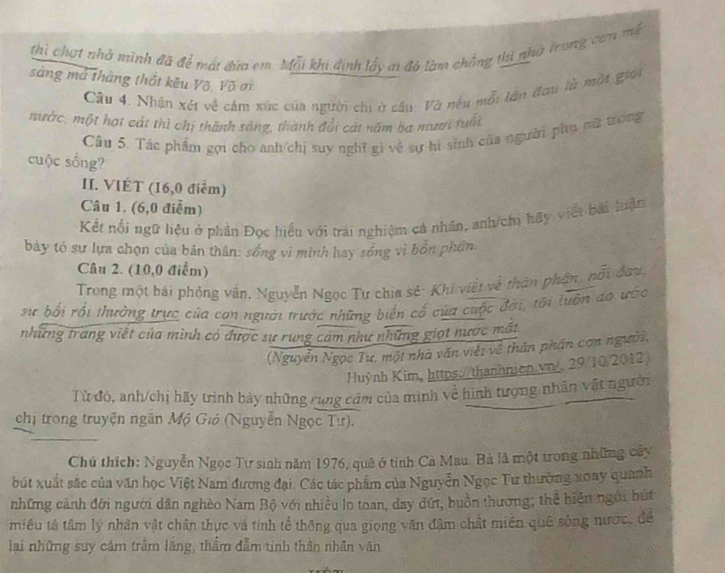 thì chợt nhà mình đã để mát đứa em. Mỗi khi định lấy ai đó làm chẳng thì nhà trong cơn mề
sàng mả tháng thốt kêu Võ, Võ ơi
Câu 4. Nhân xét về cảm xúc của người chi ở cầu: Và nệu mỗi lên đơu là một giới
mước, một hạt cát thì chị thành sông, thành đổi cát năm ba mượi tuổi.
Câu 5. Tác phẩm gọi cho anh/chị suy nghĩ gi về sự hi sinh của người phụ nữ trong
cuộc sống?
II. VIÉT (16,0 điểm)
Câu 1. (6,0 điểm)
Kết nổi ngữ liệu ở phản Đọc hiểu với trải nghiệm cá nhân, anh/chi hãy viết bài luận
bày tó sự lựa chọn của bản thân: sống vì minh hay sống vì bốn phần.
Câu 2. (10,0 điểm)
Trong một bái phỏng vấn, Nguyễn Ngọc Tư chia sẻ: Khi viết về thăn phần, nổi đưu,
sự bối rỗi thường trực của con người trước những biến cố của cuộc đời, tôi tuộn do ước
những trang viết của mình có được sự rung cảm như những giọt nước mắt
(Nguyễn Ngọc Tư, một nhà văn viết về thân phần con người,
Huỳnh Kim, https://thanhnien.vn/. 29/10/2012
Từ đó, anh/chị hãy trình bày những rung cảm của mình về hình tượng nhân vật người
chị trong truyện ngăn Mộ Gió (Nguyễn Ngọc Tư).
Chú thích: Nguyễn Ngọc Tư sinh năm 1976, quê ở tỉnh Cà Mau. Bà là một trong những cây
bút xuất sắc của văn học Việt Nam đương đại. Các tác phẩm của Nguyễn Ngọc Tư thường xoay quanh
những cảnh đời người dân nghèo Nam Bộ với nhiều lo toan, day dứt, buồn thương; thể hiện ngôi hút
miêu tả tâm lý nhân vật chân thực và tính tế thông qua giọng văn đậm chất miền quê sống nước, để
lai những suy cảm trầm lắng, thẩm đẫm tinh thần nhân văn