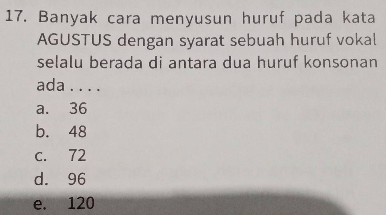 Banyak cara menyusun huruf pada kata
AGUSTUS dengan syarat sebuah huruf vokal
selalu berada di antara dua huruf konsonan
ada . . . .
a. 36
b. 48
c. 72
d. 96
e. 120