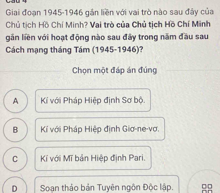 0 4
Giai đoạn 1945-1946 gắn liền với vai trò nào sau đây của
Chủ tịch Hồ Chí Minh? Vai trò của Chủ tịch Hồ Chí Minh
gắn liền với hoạt động nào sau đây trong năm đầu sau
Cách mạng tháng Tám (1945-1946)?
Chọn một đáp án đúng
A Kí với Pháp Hiệp định Sơ bộ.
B Kí với Pháp Hiệp định Giơ-ne-vơ.
C Kí với Mĩ bản Hiệp định Pari.
D Soạn thảo bản Tuyên ngôn Độc lập.