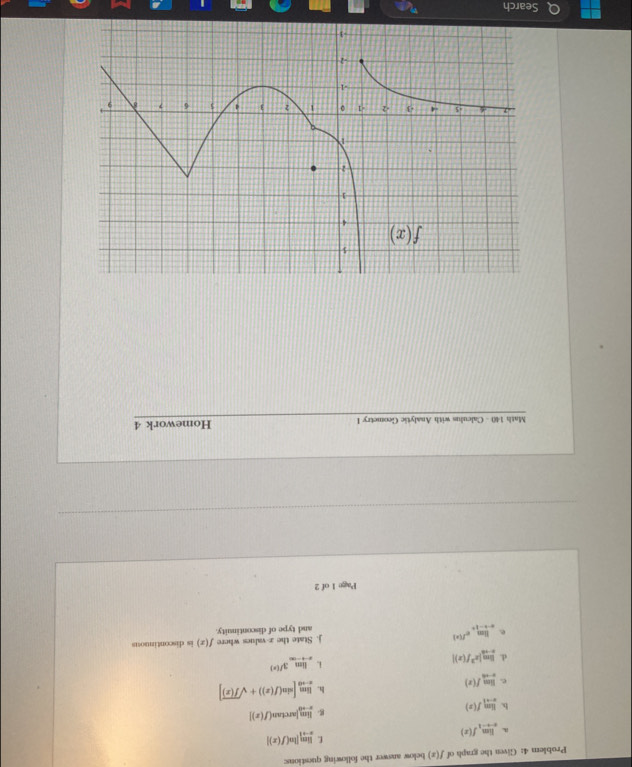 Problem 4: Given the graph of f(x) below answer the following questions:
L limlimits _xto 1|ln (f(x)|
a limlimits _xto -1f(x)
b. limlimits _xto 1f(x)
g limlimits _xto 0[arctan (f(x)]
e limlimits _xto 0f(x)
h. limlimits _xto 0[sin (f(x))+sqrt(f(x))]
1 limlimits _xto -∈fty 3^(f(x))
d. limlimits _xto a|x^3f(x)| f(x) is discontimuous
e limlimits _xto -1^+e^(f(x)) j. State the z values where
and type of discontinuity.
Page 1 of 2
Math 140 - Calculus with Analytic Geometry I Homework 4
Search