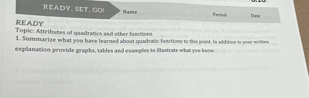 READY, SET, GO! Name Period Date 
READY 
Topic: Attributes of quadratics and other functions 
1. Summarize what you have learned about quadratic functions to this point. In addition to your written 
explanation provide graphs, tables and examples to illustrate what you know.