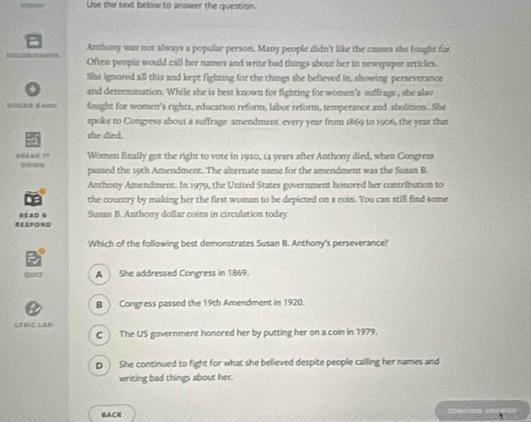 Use the text below to answer the question.
Anthony was not always a popular person. Many people didn't like the causes the fought for
Often people would call her names and write bad things about her in newspaper articles.
She ignored all this and kept fighting for the things she believed in, showing perseverance
and determination. While she is best known for fighting for women's suffrage , she also
n fought for women's rights, education reform, labor reform, temperance and abolition. She
spoke to Congress about a suffrage amendment every year from 1869 to 1906, the year that
she died.
Women finally got the right to vote in 1920, 14 years after Anthony died, when Congress
passed the 19th Amendment. The alternate name for the amendment was the Susan B.
Anthony Amendment. In 1979, the United States government honored her contribution to
the country by making her the first woman to be depicted on a coin. You can still find some
READ B Susan B. Anthony dollar coins in circulation today
RESPOND
Which of the following best demonstrates Susan B. Anthony's perseverance?
0 012 A She addressed Congress in 1869.
B ) Congress passed the 19th Amendment in 1920.
LTRIC LAB
C The US government honored her by putting her on a coin in 1979.
D She continued to fight for what she believed despite people calling her names and
writing bad things about her.
BACK