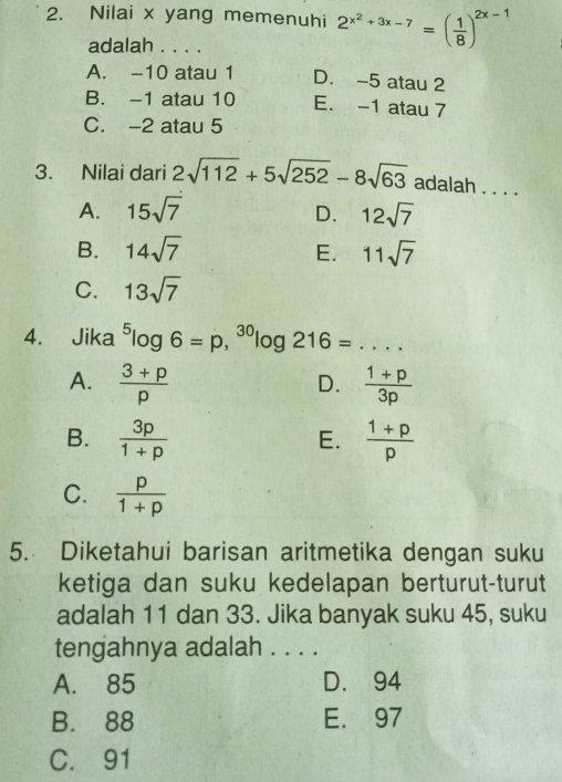 Nilai x yang memenuhi 2^(x^2)+3x-7=( 1/8 )^2x-1
adalah . . . .
A. -10 atau 1 D. -5 atau 2
B. -1 atau 10 E. -1 atau 7
C. -2 atau 5
3. Nilai dari 2sqrt(112)+5sqrt(252)-8sqrt(63) adalah . . . .
A. 15sqrt(7) D. 12sqrt(7)
B. 14sqrt(7) E. 11sqrt(7)
C. 13sqrt(7)
4. Jika^5log 6=p, ^30log 1 216= _  ..
A.  (3+p)/p   (1+p)/3p 
D.
B.  3p/1+p   (1+p)/p 
E.
C.  p/1+p 
5. Diketahui barisan aritmetika dengan suku
ketiga dan suku kedelapan berturut-turut
adalah 11 dan 33. Jika banyak suku 45, suku
tengahnya adalah . . . .
A. 85 D. 94
B. 88 E. 97
C. 91