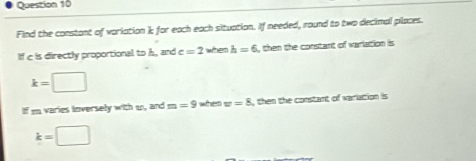 Find the constant of variation k for each each situation. If needed, round to two decimal places. 
If c is directly proportional to h, and c=2 when h=6 , then the constant of variation is
k=□
If i varies inversely with m, and m=9 when w=8 , then the constant of wariation is
k=