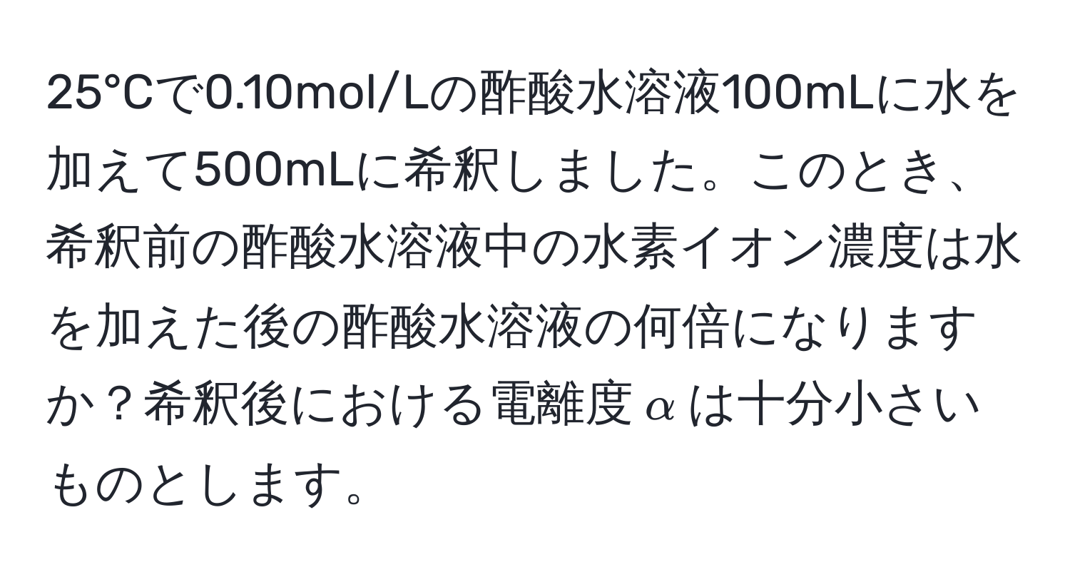 25°Cで0.10mol/Lの酢酸水溶液100mLに水を加えて500mLに希釈しました。このとき、希釈前の酢酸水溶液中の水素イオン濃度は水を加えた後の酢酸水溶液の何倍になりますか？希釈後における電離度$alpha$は十分小さいものとします。