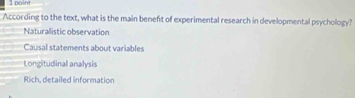 According to the text, what is the main beneft of experimental research in developmental psychology?
Naturalistic observation
Causal statements about variables
Longitudinal analysis
Rich, detailed information