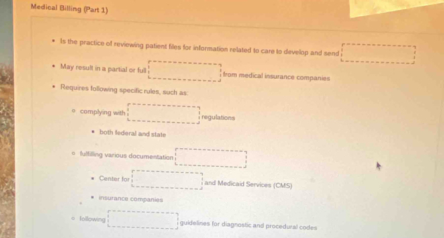 Medical Billing (Part 1) 
ls the practice of reviewing patient files for information related to care to develop and send □ 
May result in a partial or full □ from medical insurance companies 
Requires following specific rules, such as 
complying with □ regulations 
both federal and state 
。 fulfilling various documentation □ 
Center for □ and Medicaid Services (CMS) 
insurance companies 
Iollowing □ guidelines for diagnostic and procedural codes