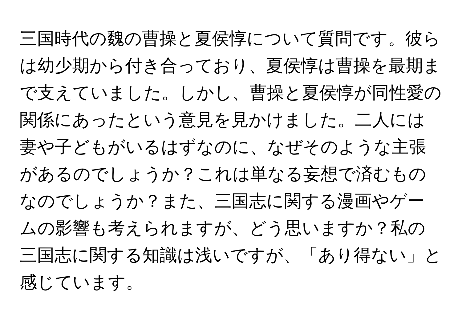 三国時代の魏の曹操と夏侯惇について質問です。彼らは幼少期から付き合っており、夏侯惇は曹操を最期まで支えていました。しかし、曹操と夏侯惇が同性愛の関係にあったという意見を見かけました。二人には妻や子どもがいるはずなのに、なぜそのような主張があるのでしょうか？これは単なる妄想で済むものなのでしょうか？また、三国志に関する漫画やゲームの影響も考えられますが、どう思いますか？私の三国志に関する知識は浅いですが、「あり得ない」と感じています。