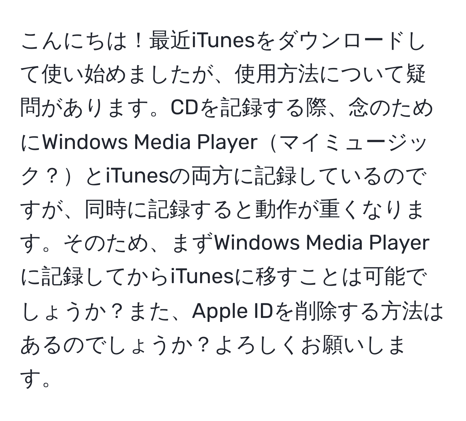 こんにちは！最近iTunesをダウンロードして使い始めましたが、使用方法について疑問があります。CDを記録する際、念のためにWindows Media Playerマイミュージック？とiTunesの両方に記録しているのですが、同時に記録すると動作が重くなります。そのため、まずWindows Media Playerに記録してからiTunesに移すことは可能でしょうか？また、Apple IDを削除する方法はあるのでしょうか？よろしくお願いします。