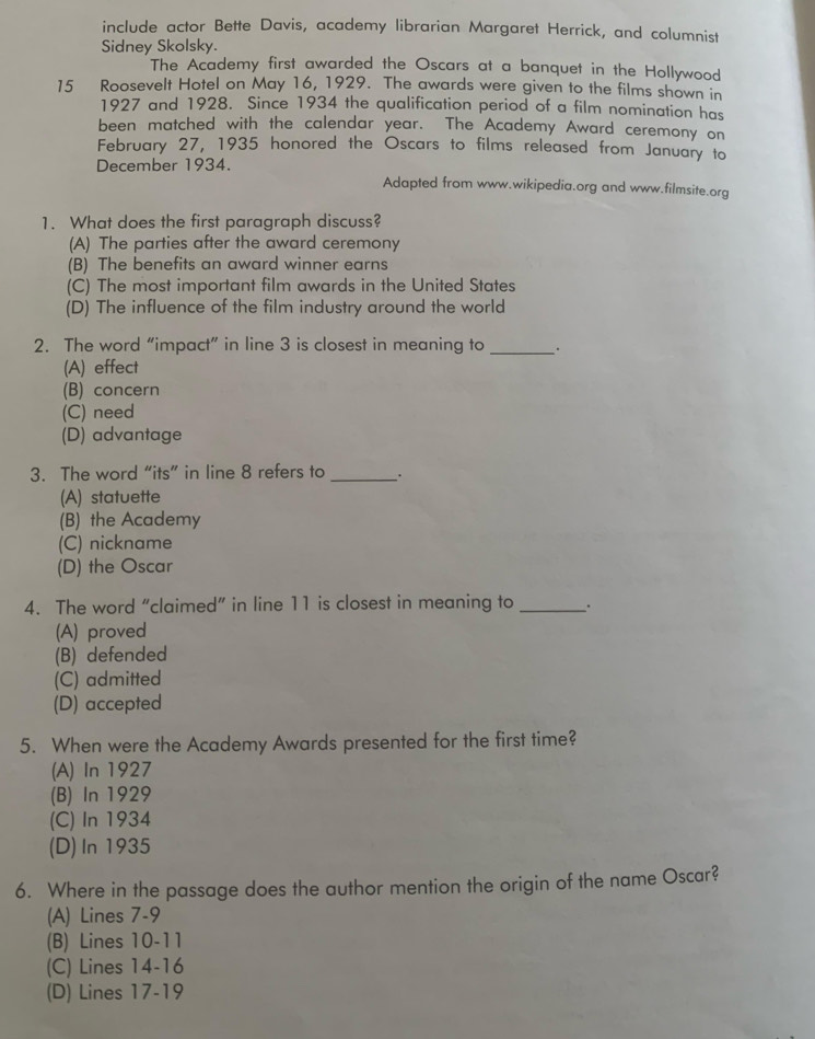 include actor Bette Davis, academy librarian Margaret Herrick, and columnist
Sidney Skolsky.
The Academy first awarded the Oscars at a banquet in the Hollywood
15 Roosevelt Hotel on May 16, 1929. The awards were given to the films shown in
1927 and 1928. Since 1934 the qualification period of a film nomination has
been matched with the calendar year. The Academy Award ceremony on
February 27, 1935 honored the Oscars to films released from January to
December 1934.
Adapted from www.wikipedia.org and www.filmsite.org
1. What does the first paragraph discuss?
(A) The parties after the award ceremony
(B) The benefits an award winner earns
(C) The most important film awards in the United States
(D) The influence of the film industry around the world
2. The word “impact” in line 3 is closest in meaning to _.
(A) effect
(B) concern
(C) need
(D) advantage
3. The word “its” in line 8 refers to _.
(A) statuette
(B) the Academy
(C) nickname
(D) the Oscar
4. The word “claimed” in line 11 is closest in meaning to _.
(A) proved
(B) defended
(C) admitted
(D) accepted
5. When were the Academy Awards presented for the first time?
(A) In 1927
(B) In 1929
(C) In 1934
(D) In 1935
6. Where in the passage does the author mention the origin of the name Oscar?
(A) Lines 7-9
(B) Lines 10-11
(C) Lines 14-16
(D) Lines 17 - 19