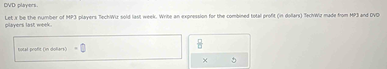 DVD players. 
Let . x be the number of MP3 players TechWiz sold last week. Write an expression for the combined total profit (in dollars) TechWiz made from MP3 and DVD 
players last week. 
total profit (in dollars) □ 
 □ /□   
×