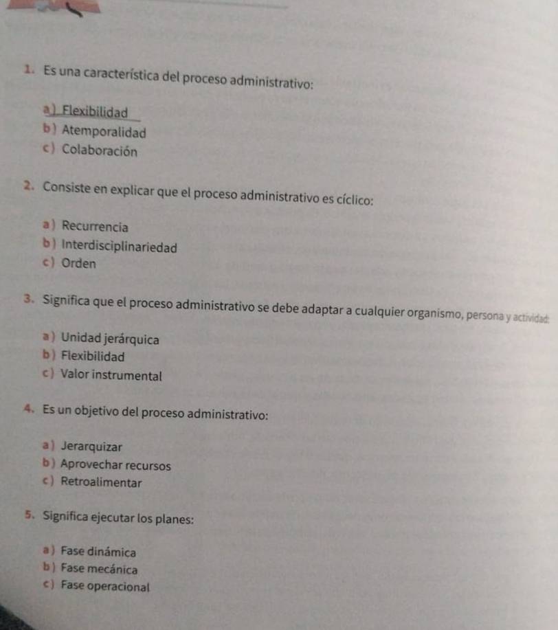 Es una característica del proceso administrativo:
a) Flexibilidad
b) Atemporalidad
c)Colaboración
2. Consiste en explicar que el proceso administrativo es cíclico:
a  Recurrencia
b Interdisciplinariedad
c  Orden
3. Significa que el proceso administrativo se debe adaptar a cualquier organismo, persona y actividad:
a )Unidad jerárquica
bFlexibilidad
c Valor instrumental
4. Es un objetivo del proceso administrativo:
a Jerarquizar
b ) Aprovechar recursos
cRetroalimentar
5、 Significa ejecutar los planes:
a ) Fase dinámica
b ) Fase mecánica
c) Fase operacional