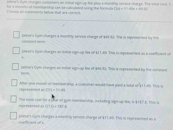 Jalese's Gym charges customers an initial sign-up fee plus a monthly service charge. The total cost, C,
for x months of membership can be calculated using the formula C(x)=11.49x+49.92
Choose all statements below that are correct.
Jalese's Gym charges a monthly service charge of $49.92. The is represented by the
constant term.
Jalese's Gym charges an initial sign-up fee of $11.49. This is represented as a coefficient of
X.
Jalese's Gym charges an initial sign-up fee of $49.92. This is represented by the constant
term.
After one month of membership, a customer would have paid a total of $11.49. This is
represented as C(1)=11.49.
The total cost for a year of gym membership, including sign-up fee, is $187.8. This is
represented as C(12)=187.8.
Jalese's Gym charges a monthly service charge of $11.49. This is represented as a
coefficient of x.