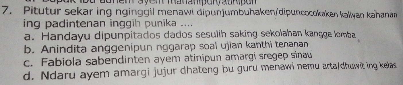 adhem ayem mananipun/auhipun
7. Pitutur sekar ing nginggil menawi dipunjumbuhaken/dipuncocokaken kaliyan kahanan
ing padintenan inggih punika ....
a. Handayu dipunpitados dados sesulih saking sekolahan kangge lomba
b. Anindita anggenipun nggarap soal ujian kanthi tenanan
c. Fabiola sabendinten ayem atinipun amargi sregep sinau
d. Ndaru ayem amargi jujur dhateng bu guru menawi nemu arta/dhuwit ing kelas