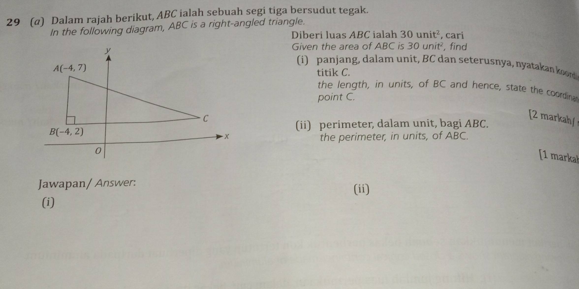 29 (α) Dalam rajah berikut, ABC ialah sebuah segi tiga bersudut tegak.
In the following diagram, ABC is a right-angled triangle.
Diberi luas ABC ialah 30unit^2 , cari
Given the area of ABC is 30unit^2, , find
i) panjang, dalam unit, BC dan seterusnya, nyatakan koord
titik C.
the length, in units, of BC and hence, state the coordinat
point C.
[2 markah/
(ii) perimeter, dalam unit, bagi ABC.
the perimeter, in units, of ABC.
[1 markah
Jawapan/ Answer: (ii)
(i)