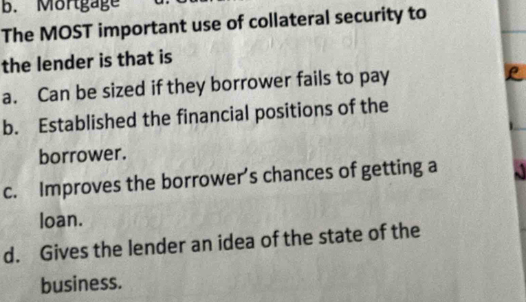 Mortgage
The MOST important use of collateral security to
the lender is that is
a. Can be sized if they borrower fails to pay
b. Established the financial positions of the
borrower.
c. Improves the borrower's chances of getting a
loan.
d. Gives the lender an idea of the state of the
business.