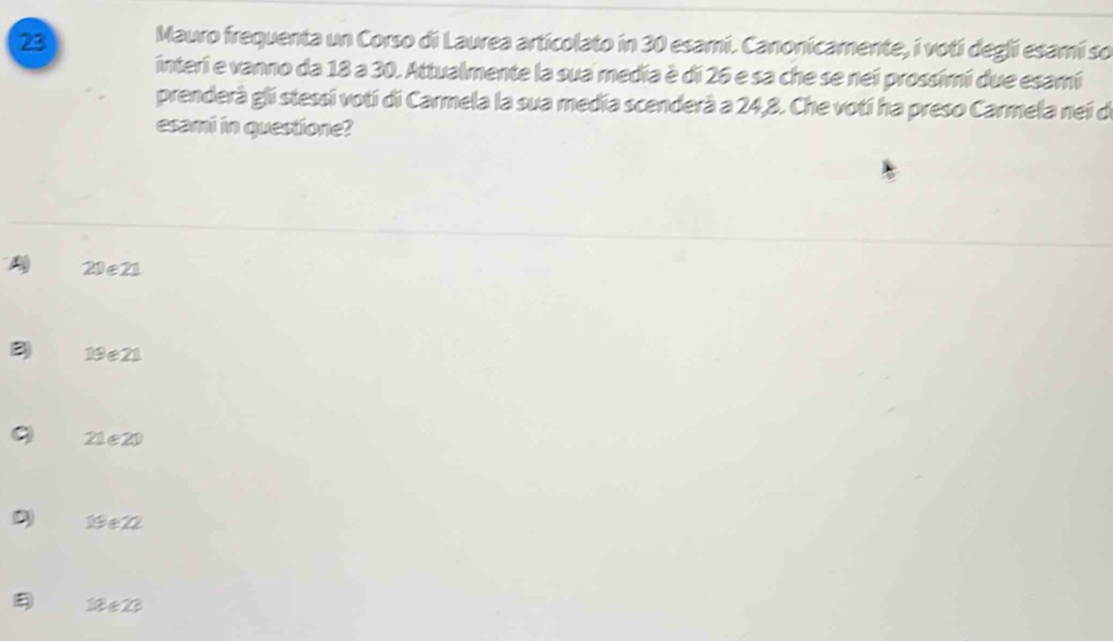 Mauro frequenta un Corso di Laurea articolato in 30 esami. Canonicamente, i votí deglí esamí so
interi e vanno da 18 a 30. Attualmente la sua media è di 26 e sa che se nei prossimi due esamí
prenderà gli stessi votí di Carmela la sua media scenderà a 24, 8. Che votí ha preso Carmela nei de
esami in questione?
A 20 e 21
3) 19e21
21 e 20
D 19 e 22
1 e 2