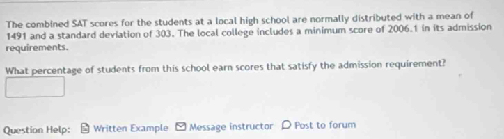 The combined SAT scores for the students at a local high school are normally distributed with a mean of
1491 and a standard deviation of 303. The local college includes a minimum score of 2006.1 in its admission 
requirements. 
What percentage of students from this school earn scores that satisfy the admission requirement? 
Question Help: Written Example Message instructor D Post to forum