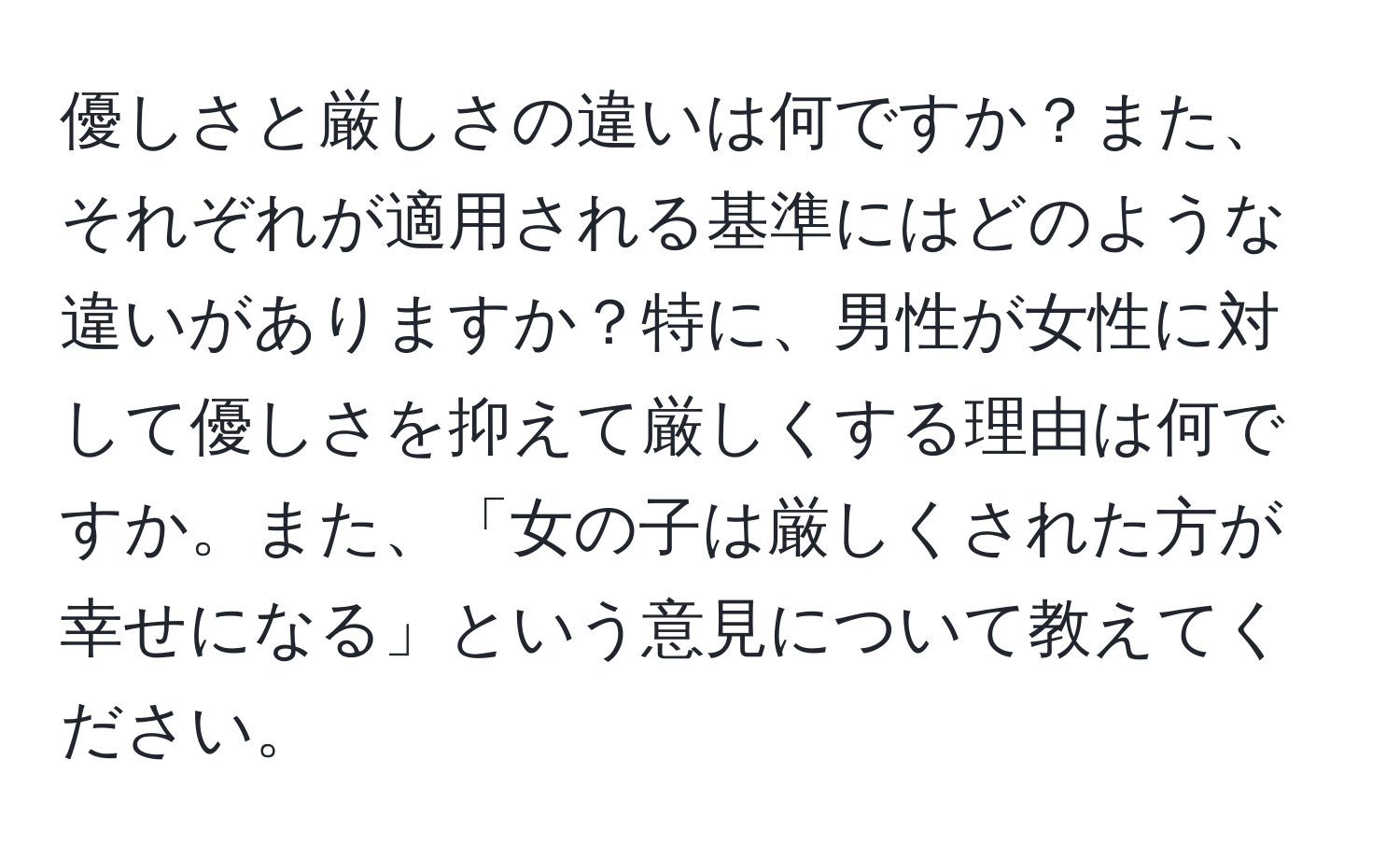 優しさと厳しさの違いは何ですか？また、それぞれが適用される基準にはどのような違いがありますか？特に、男性が女性に対して優しさを抑えて厳しくする理由は何ですか。また、「女の子は厳しくされた方が幸せになる」という意見について教えてください。