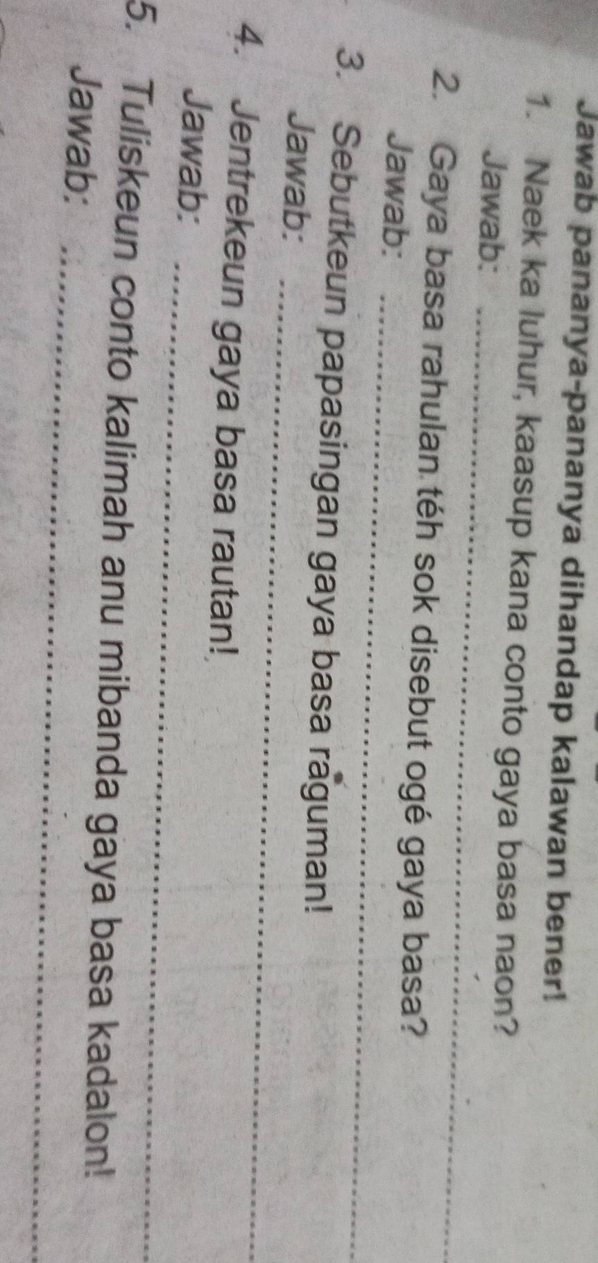 Jawab pananya-pananya dihandap kalawan bener! 
1. Naek ka luhur, kaasup kana conto gaya basa naon? 
Jawab: 
_ 
2. Gaya basa rahulan téh sok disebut ogé gaya basa? 
Jawab:_ 
_ 
3. Sebutkeun papasingan gaya basa raguman! 
Jawab: 
4. Jentrekeun gaya basa rautan! 
_ 
Jawab: 
_ 
5. Tuliskeun conto kalimah anu mibanda gaya basa kadalon! 
Jawab: