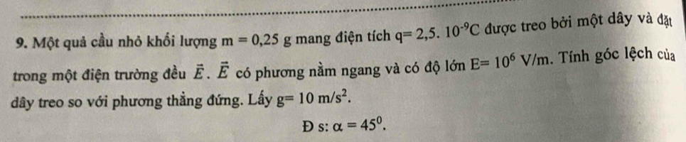 Một quả cầu nhỏ khối lượng m=0,25g mang điện tích q=2,5.10^(-9)C được treo bởi một dây và đặt 
trong một điện trường đều vector E.vector E có phương nằm ngang và có độ lớn E=10^6V/m. Tính góc lệch của 
dây treo so với phương thẳng đứng. Lấy g=10m/s^2. 
Đ s: alpha =45°.