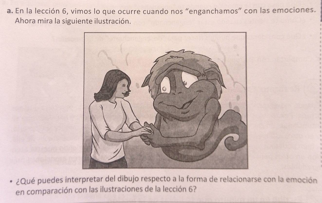 En la lección 6, vimos lo que ocurre cuando nos “enganchamos” con las emociones. 
Ahora mira la siguiente ilustración. 
¿Qué puedes interpretar del dibujo respecto a la forma de relacionarse con la emoción 
en comparación con las ilustraciones de la lección 6?