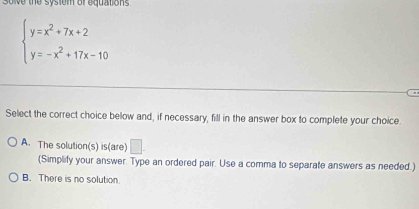 Solve the system of equations
beginarrayl y=x^2+7x+2 y=-x^2+17x-10endarray.
Select the correct choice below and, if necessary, fill in the answer box to complete your choice.
A. The solution(s) is(are) □ . 
(Simplify your answer. Type an ordered pair. Use a comma to separate answers as needed.)
B. There is no solution.