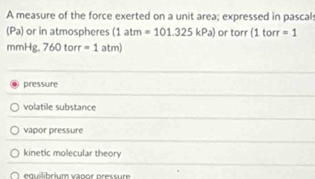 A measure of the force exerted on a unit area; expressed in pascals
(Pa) or in atmospheres (1atm=101.325kPa) or torr (1 torr =1
mmHg, 760torr=1atm)
pressure
volatile substance
vapor pressure
kinetic molecular theory
e q uilibrium vapor pressure