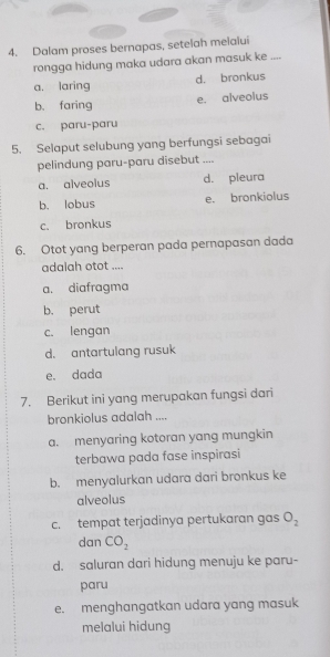 Dalam proses bernapas, setelah melalui
rongga hidung maka udara akan masuk ke ....
a. laring d. bronkus
b、 faring e. alveolus
c. paru-paru
5. Selaput selubung yang berfungsi sebagai
pelindung paru-paru disebut ....
a. alveolus d. pleura
b. lobus e. bronkiolus
c. bronkus
6. Otot yang berperan pada pernapasan dada
adalah otot ....
a, diafragma
b. perut
c. lengan
d. antartulang rusuk
e. dada
7. Berikut ini yang merupakan fungsi dari
bronkiolus adalah ....
a. menyaring kotoran yang mungkin
terbawa pada fase inspirasi
b. menyalurkan udara dari bronkus ke
alveolus
c. tempat terjadinya pertukaran gas O_2
dan CO_2
d. saluran dari hidung menuju ke paru-
paru
e. menghangatkan udara yang masuk
melalui hidung