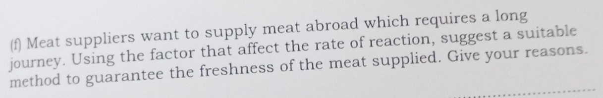 Meat suppliers want to supply meat abroad which requires a long 
journey. Using the factor that affect the rate of reaction, suggest a suitable 
method to guarantee the freshness of the meat supplied. Give your reasons.