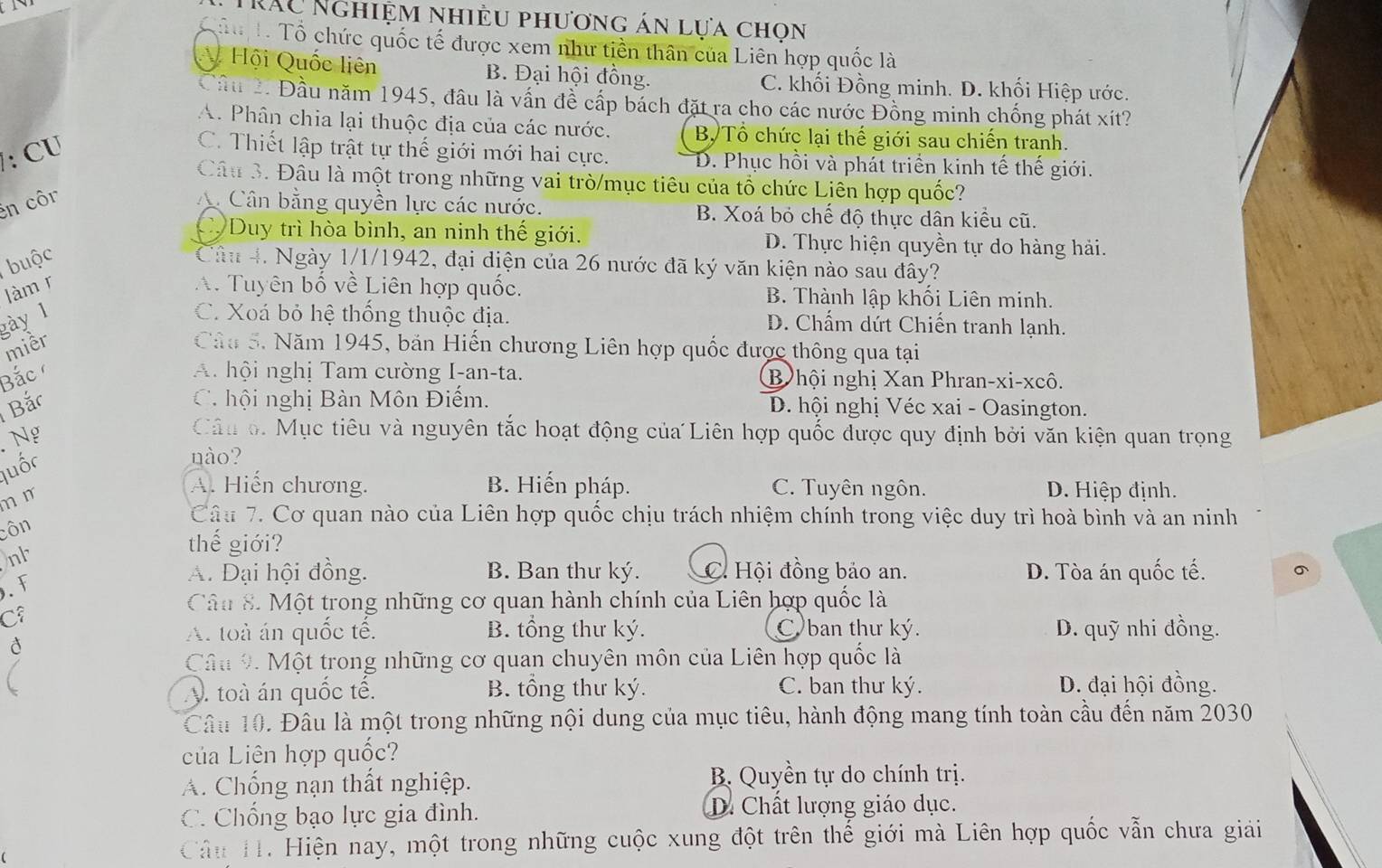 RÁc Nghiệm nhiều phương án lựa chọn
Tể Tổ Tổ chức quốc tế được xem như tiền thân của Liên hợp quốc là
A Hội Quốc liên B. Đại hội đồng. C. khối Đồng minh. D. khối Hiệp ước.
Cầu 2. Đầu năm 1945, đầu là vấn đề cấp bách đặt ra cho các nước Đồng minh chống phát xít?
A. Phân chia lại thuộc địa của các nước. B Tổ chức lại thế giới sau chiến tranh.
: CU
C. Thiết lập trật tự thế giới mới hai cực. D. Phục hồi và phát triển kinh tế thế giới.
Câu 3. Đâu là một trong những vai trò/mục tiêu của tổ chức Liên hợp quốc?
en côr A Cân bằng quyền lực các nước. B. Xoá bỏ chế độ thực dân kiều cũ.
C. Duy trì hòa bình, an ninh thế giới. D. Thực hiện quyền tự do hàng hải.
buộc Câu 4. Ngày 1/1/1942, đại diện của 26 nước đã ký văn kiện nào sau đây?
làm r A. Tuyên bố về Liên hợp quốc. B. Thành lập khối Liên minh.
gày 1
C. Xoá bỏ hệ thống thuộc địa. D. Chấm dứt Chiến tranh lạnh.
miềr Câu 5. Năm 1945, bản Hiến chương Liên hợp quốc được thông qua tại
Bắc A. hội nghị Tam cường I-an-ta. B hội nghị Xan Phran-xi-xcô.
Bắc  C hội nghị Bàn Môn Điểm. D. hội nghị Véc xai - Oasington.
Ng
Câu o. Mục tiêu và nguyên tắc hoạt động của Liên hợp quốc được quy định bởi văn kiện quan trọng
luốc
nào?
m m
A. Hiến chương. B. Hiến pháp. C. Tuyên ngôn. D. Hiệp định.
côn
Câu 7. Cơ quan nào của Liên hợp quốc chịu trách nhiệm chính trong việc duy trì hoà bình và an ninh
nh
thế giới?
. F A. Đại hội đồng. B. Ban thư ký. C. Hội đồng bảo an. D. Tòa án quốc tế. 。
Câu 8. Một trong những cơ quan hành chính của Liên hợp quốc là
C
A. toà án quốc tế. B. tổng thư ký. C ban thư ký. D. quỹ nhi đồng.
Câu 9 Một trong những cơ quan chuyên môn của Liên hợp quốc là
y. toà án quốc tế. B. tổng thư ký. C. ban thư ký. D. đại hội đồng.
Câu 10. Đâu là một trong những nội dung của mục tiêu, hành động mang tính toàn cầu đến năm 2030
của Liên hợp quốc?
A. Chống nạn thất nghiệp. B Quyền tự do chính trị.
C. Chống bạo lực gia đình. D. Chất lượng giáo dục.
Câu H. Hiện nay, một trong những cuộc xung đột trên thế giới mà Liên hợp quốc vẫn chưa giải