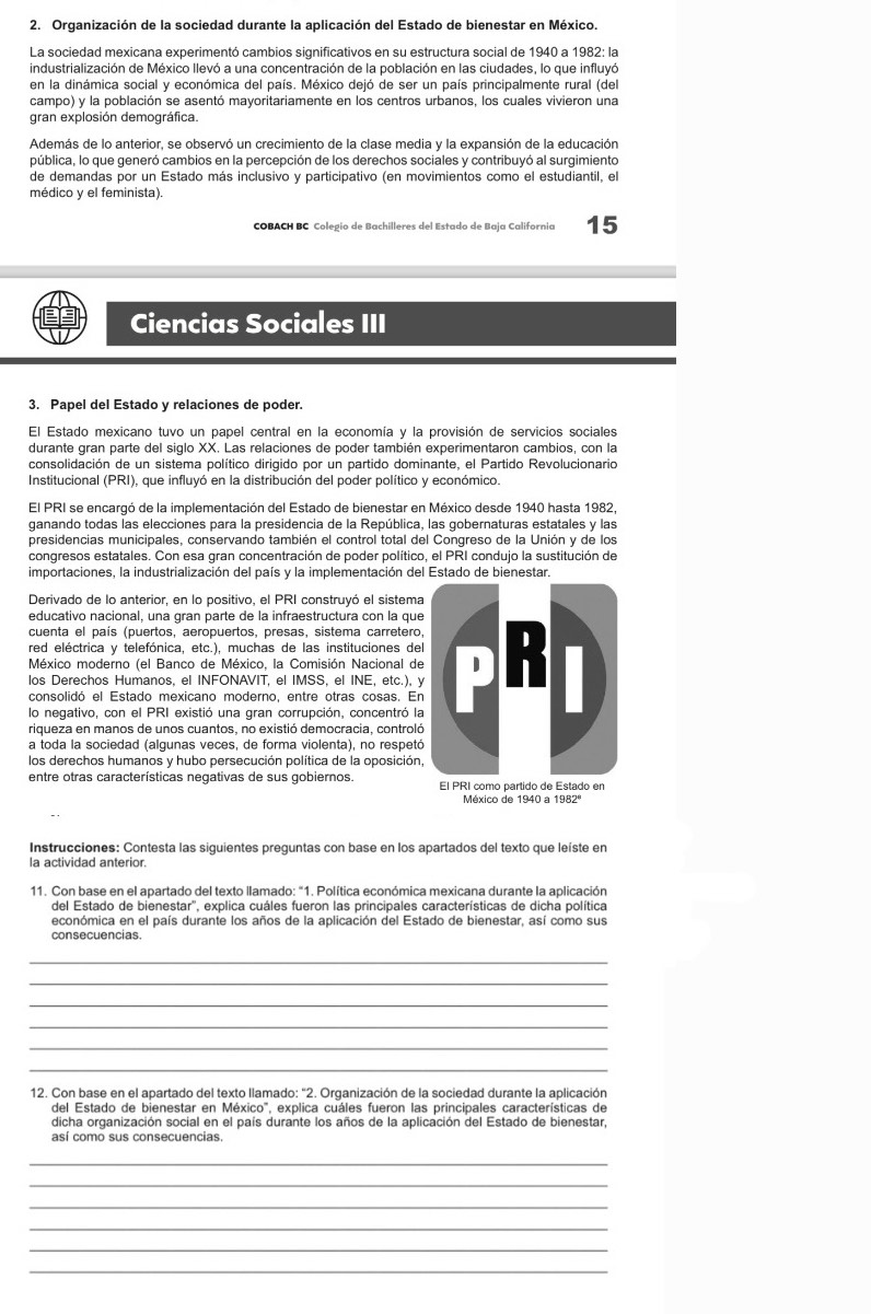 Organización de la sociedad durante la aplicación del Estado de bienestar en México.
La sociedad mexicana experimentó cambios significativos en su estructura social de 1940 a 1982: la
industrialización de México llevó a una concentración de la población en las ciudades, lo que influyó
en la dinámica social y económica del país. México dejó de ser un país principalmente rural (del
campo) y la población se asentó mayoritariamente en los centros urbanos, los cuales vivieron una
gran explosión demográfica.
Además de lo anterior, se observó un crecimiento de la clase media y la expansión de la educación
pública, lo que generó cambios en la percepción de los derechos sociales y contribuyó al surgimiento
de demandas por un Estado más inclusivo y participativo (en movimientos como el estudiantil, el
médico y el feminista).
COBACH BC Colegio de Bachilleres del Estado de Baja California 15
Ciencias Sociales III
3. Papel del Estado y relaciones de poder.
El Estado mexicano tuvo un papel central en la economía y la provisión de servicios sociales
durante gran parte del siglo XX. Las relaciones de poder también experimentaron cambios, con la
consolidación de un sistema político dirigido por un partido dominante, el Partido Revolucionario
Institucional (PRI), que influyó en la distribución del poder político y económico.
El PRI se encargó de la implementación del Estado de bienestar en México desde 1940 hasta 1982,
ganando todas las elecciones para la presidencia de la República, las gobernaturas estatales y las
presidencias municipales, conservando también el control total del Congreso de la Unión y de los
congresos estatales. Con esa gran concentración de poder político, el PRI condujo la sustitución de
importaciones, la industrialización del país y la implementación del Estado de bienestar.
Derivado de lo anterior, en lo positivo, el PRI construyó el sistema
educativo nacional, una gran parte de la infraestructura con la que
cuenta el país (puertos, aeropuertos, presas, sistema carretero,
red eléctrica y telefónica, etc.), muchas de las instituciones del
México moderno (el Banco de México, la Comisión Nacional de
los Derechos Humanos, el INFONAVIT, el IMSS, el INE, etc.), y
consolidó el Estado mexicano moderno, entre otras cosas. En
lo negativo, con el PRI existió una gran corrupción, concentró la
riqueza en manos de unos cuantos, no existió democracia, controló
a toda la sociedad (algunas veces, de forma violenta), no respetó
los derechos humanos y hubo persecución política de la oposición,
entre otras características negativas de sus gobiernos. El PRI como partido de Estado en
México de 1940 a 1982º
Instrucciones: Contesta las siguientes preguntas con base en los apartados del texto que leíste en
la actividad anterior.
11. Con base en el apartado del texto llamado: "1. Política económica mexicana durante la aplicación
del Estado de bienestar'', explica cuáles fueron las principales características de dicha política
económica en el país durante los años de la aplicación del Estado de bienestar, así como sus
consecuencias.
_
_
_
_
_
_
12. Con base en el apartado del texto llamado: “2. Organización de la sociedad durante la aplicación
del Estado de bienestar en México'', explica cuáles fueron las principales características de
dicha organización social en el país durante los años de la aplicación del Estado de bienestar,
así como sus consecuencias.
_
_
_
_
_