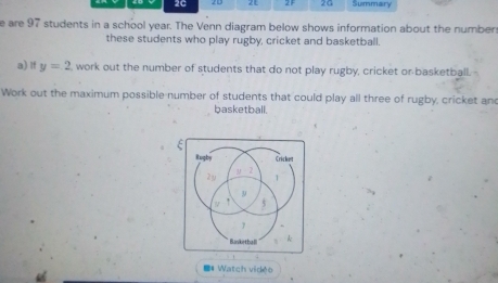 2C 21 2F 2G Summary
e are 97 students in a school year. The Venn diagram below shows information about the number
these students who play rugby, cricket and basketball.
a) If y=2 , work out the number of students that do not play rugby, cricket or-basketball.
Work out the maximum possible number of students that could play all three of rugby, cricket and
basketball.
*# Watch vidéo