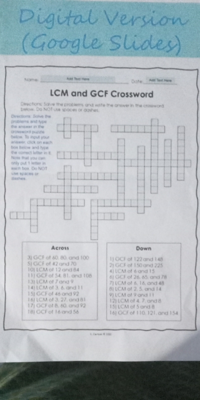 Nams _Aut Bert 1re Date Aot last hem 
LCM and GCF Crossword 
Deections Solve the problems and wite the answer in the crissword 
below. Do NOT use spaces or dashes 
Across Down 
30 GCF of 60, 80, and 100 1) GCF of 122 and 148
S) GCF of 42 and 70 2J GCF of 150 and 225
10] LCM of 12 and 84 4| LCM of 6 and 15
11) GCF of 54. 81. and 108 6) GCF of 26. 65. and 78
13) LCM of 7 and 9 7) LCM of 6, 16, and 48
14) LCM of 3. 6. and 11
15) GCF of 46 and 92 8) LCM of 2. 5. and 14
16) LCM of 3. 27, and 81 9) LCM of 9 and 1 ! 12) 1CM of 4. 7. and 8
17) GCF of 8. 60. and 92 15] LCM of 5 and B
18) GCF of 16 and 56 16 GCFof 110.121, and154