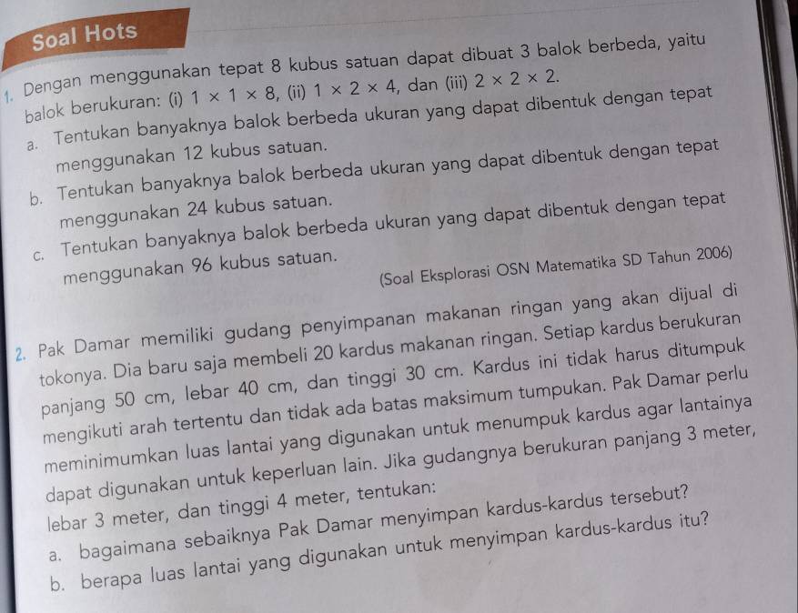 Soal Hots 
1. Dengan menggunakan tepat 8 kubus satuan dapat dibuat 3 balok berbeda, yaitu 
balok berukuran: (i) 1* 1* 8 , (ii) 1* 2* 4 , dan (iii) 2* 2* 2. 
a. Tentukan banyaknya balok berbeda ukuran yang dapat dibentuk dengan tepat 
menggunakan 12 kubus satuan. 
b. Tentukan banyaknya balok berbeda ukuran yang dapat dibentuk dengan tepat 
menggunakan 24 kubus satuan. 
c. Tentukan banyaknya balok berbeda ukuran yang dapat dibentuk dengan tepat 
(Soal Eksplorasi OSN Matematika SD Tahun 2006) 
menggunakan 96 kubus satuan. 
2. Pak Damar memiliki gudang penyimpanan makanan ringan yang akan dijual di 
tokonya. Dia baru saja membeli 20 kardus makanan ringan. Setiap kardus berukuran 
panjang 50 cm, lebar 40 cm, dan tinggi 30 cm. Kardus ini tidak harus ditumpuk 
mengikuti arah tertentu dan tidak ada batas maksimum tumpukan. Pak Damar perlu 
meminimumkan luas lantai yang digunakan untuk menumpuk kardus agar lantainya 
dapat digunakan untuk keperluan lain. Jika gudangnya berukuran panjang 3 meter, 
lebar 3 meter, dan tinggi 4 meter, tentukan: 
a. bagaimana sebaiknya Pak Damar menyimpan kardus-kardus tersebut? 
b. berapa luas lantai yang digunakan untuk menyimpan kardus-kardus itu?