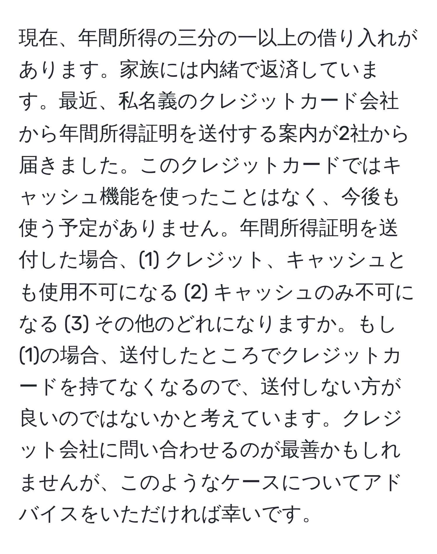 現在、年間所得の三分の一以上の借り入れがあります。家族には内緒で返済しています。最近、私名義のクレジットカード会社から年間所得証明を送付する案内が2社から届きました。このクレジットカードではキャッシュ機能を使ったことはなく、今後も使う予定がありません。年間所得証明を送付した場合、(1) クレジット、キャッシュとも使用不可になる (2) キャッシュのみ不可になる (3) その他のどれになりますか。もし(1)の場合、送付したところでクレジットカードを持てなくなるので、送付しない方が良いのではないかと考えています。クレジット会社に問い合わせるのが最善かもしれませんが、このようなケースについてアドバイスをいただければ幸いです。