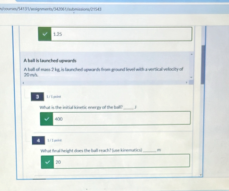 n/courses/54131/assignments/342061/submissions/21543 
1.25 
A ball is launched upwards 
A ball of mass 2 kg, is launched upwards from ground level with a vertical velocity of
20 m/s. 
3 1/ 1 point 
What is the initial kinetic energy of the ball? _J
400
4 1 / 1 point 
What final height does the ball reach? (use kinematics) _m 
20