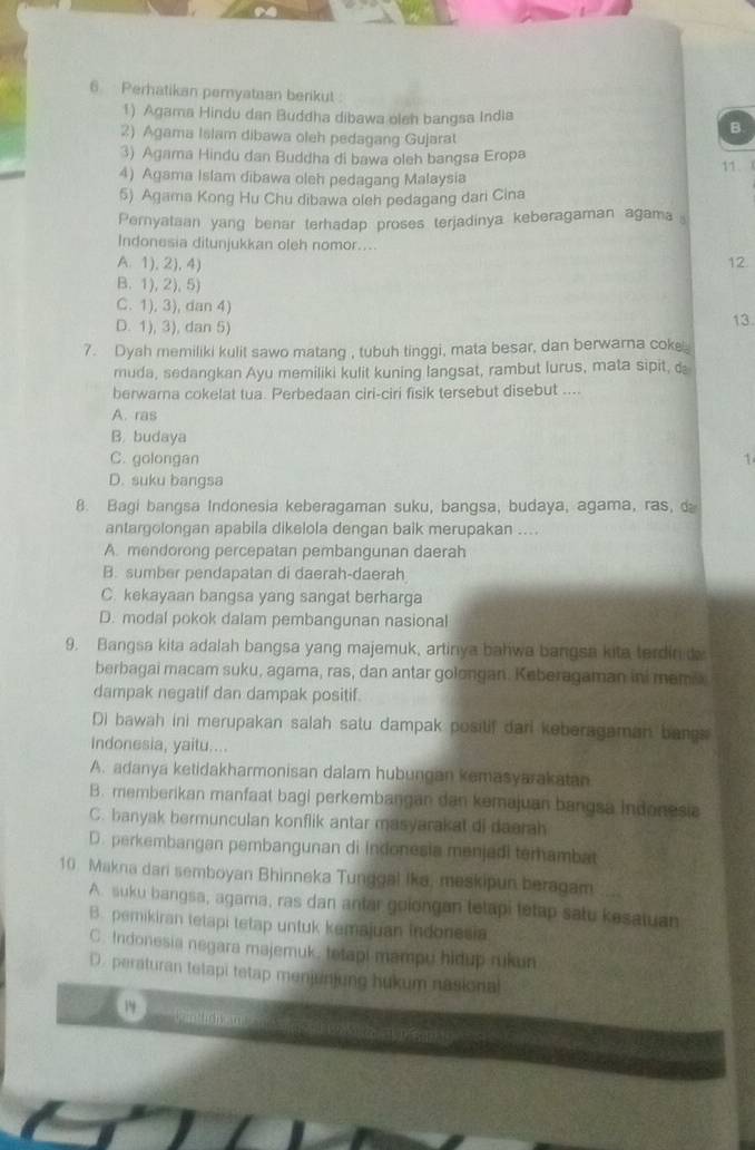 Perhatikan pernyataan berikut 
1) Agama Hindu dan Buddha dibawa oleh bangsa India
2) Agama Islam dibawa oleh pedagang Gujarat
B.
3) Agama Hindu dan Buddha di bawa oleh bangsa Eropa 11. (
4) Agama Islam dibawa oleh pedagang Malaysia
5) Agama Kong Hu Chu dibawa oleh pedagang dari Cina
Pernyataan yang benar terhadap proses terjadinya keberagaman agama
Indonesia ditunjukkan oleh nomor....
A. 1), 2), 4) 12.
B. 1), 2), 5)
C. 1), 3), dan 4) 13.
D. 1), 3), dan 5)
7. Dyah memiliki kulit sawo matang , tubuh tinggi, mata besar, dan berwarna coke
muda, sedangkan Ayu memiliki kulit kuning langsat, rambut lurus, mata sipit, c
berwarna cokelat tua. Perbedaan ciri-ciri fisik tersebut disebut ....
A. ras
B. budaya
C. golongan 1
D. suku bangsa
8. Bagi bangsa Indonesia keberagaman suku, bangsa, budaya, agama, ras, 
antargolongan apabila dikelola dengan baik merupakan ....
A. mendorong percepatan pembangunan daerah
B. sumber pendapatan di daerah-daerah
C. kekayaan bangsa yang sangat berharga
D. modal pokok dalam pembangunan nasional
9. Bangsa kita adalah bangsa yang majemuk, artinya bahwa bangsa kita terdin to
berbagai macam suku, agama, ras, dan antar golongan. Keberagaman ini mema
dampak negatif dan dampak positif.
Di bawah ini merupakan salah satu dampak positif dari keberagaman bang
Indonesia, yaitu....
A. adanya ketidakharmonisan dalam hubungan kemasyarakatan
B. memberikan manfaat bagi perkembangan dan kemajuan bangsa indonesia
C. banyak bermunculan konflik antar masyarakat di daerah
D. perkembangan pembangunan di indonesia menjadi terhambat
10. Makna dari semboyan Bhinneka Tunggal Ika, meskipun beragam . .;
A. suku bangsa, agama, ras dan antar goiongan tetapi tetap satu kesatuan
B. pemikiran tetapi tetap untuk kemajuan indonesia
C. Indonesia negara majemuk, tetapi mampu hidup rukun
D. peraturan tetapi tetap menjunjung hukum nasional
1