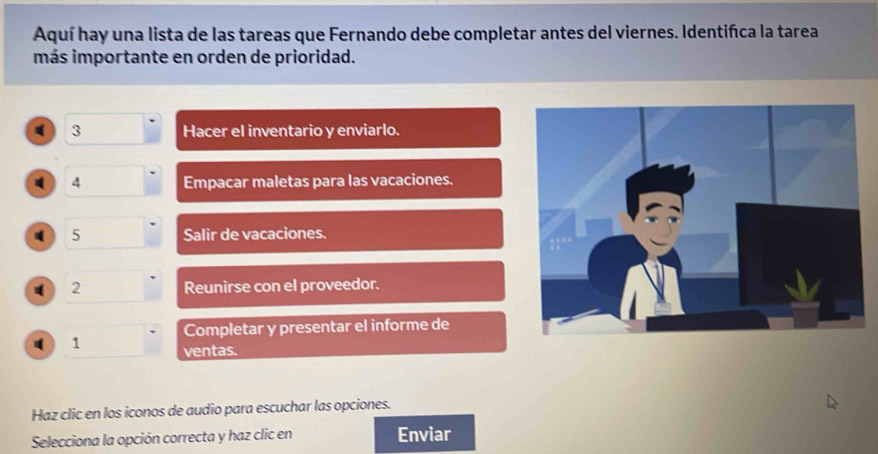 Aquí hay una lista de las tareas que Fernando debe completar antes del viernes. Identifíca la tarea 
más importante en orden de prioridad. 
3 Hacer el inventario y enviarlo. 
4 Empacar maletas para las vacaciones. 
5 Salir de vacaciones. 
( 2 Reunirse con el proveedor. 
Completar y presentar el informe de 
1 ventas. 
Haz clic en los iconos de audio para escuchar las opciones. 
Selecciona la opción correcta y haz clic en Enviar