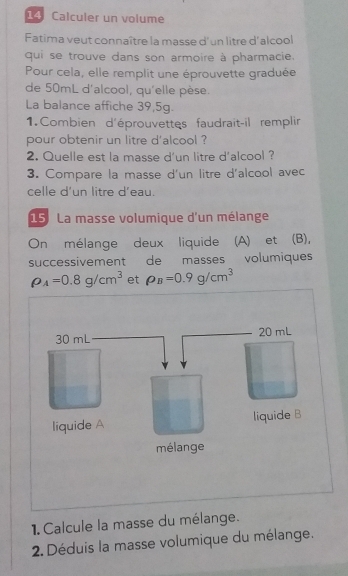 Calculer un volume 
Fatima veut connaître la masse d'un litre d'alcool 
qui se trouve dans son armoire à pharmacie. 
Pour cela, elle remplit une éprouvette graduée 
de 50mL d'alcool, qu'elle pèse. 
La balance affiche 39,5g. 
1.Combien d'éprouvettes faudrait-il remplir 
pour obtenir un litre d'alcool ? 
2. Quelle est la masse d'un litre d'alcool ? 
3. Compare la masse d'un litre d'alcool avec 
celle d'un litre d'eau. 
15: La masse volumique d'un mélange 
On mélange deux liquide (A) et (B), 
successivement de masses volumiques
rho _A=0.8g/cm^3 et rho _B=0.9g/cm^3
1. Calcule la masse du mélange. 
2. Déduis la masse volumique du mélange.