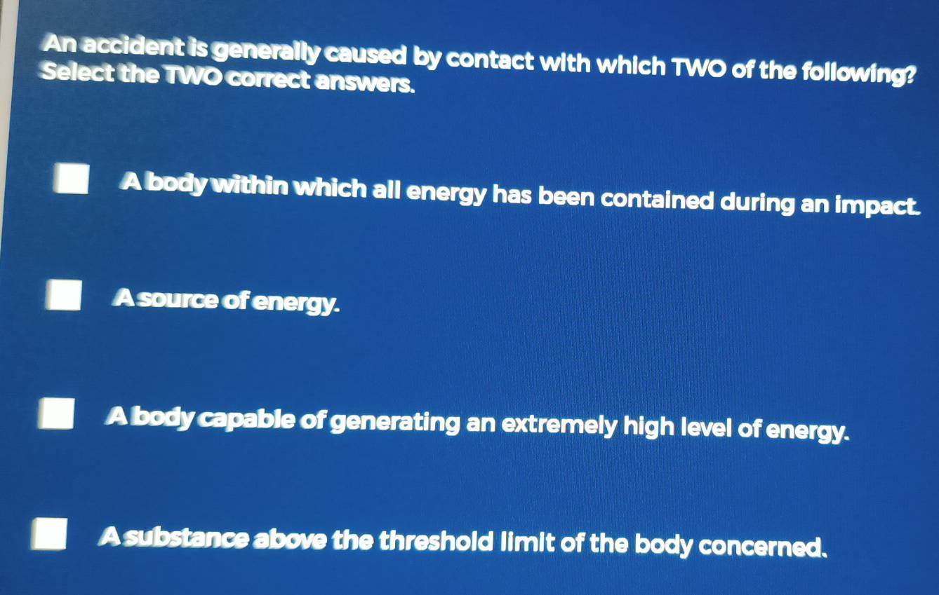 An accident is generally caused by contact with which TWO of the following?
Select the TWO correct answers.
A body within which all energy has been contained during an impact.
A source of energy.
A body capable of generating an extremely high level of energy.
A substance above the threshold limit of the body concerned.