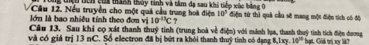 Tổng thiện ticn của thành thủy tinh và tâm đạ sau khi tiếp xúc bằng 0 
Câu 12. Nếu truyền cho một quả cầu trung hoà điện 10^5 điện tử thì quả cầu sẽ mang một điện tích có độ 
lớn là bao nhiêu tính theo đơn vị 10^(-13)C ? 
Câu 13. Sau khi cọ xát thanh thuỷ tinh (trung hoà về điện) với mảnh lụa, thanh thuỷ tinh tích điện dương 
và có giá trị 13 nC. Sổ electron đã bị bứt ra khỏi thanh thuỷ tỉnh có dạng 8, 1xy. 10^(10) hạt. Giá trị xy là?