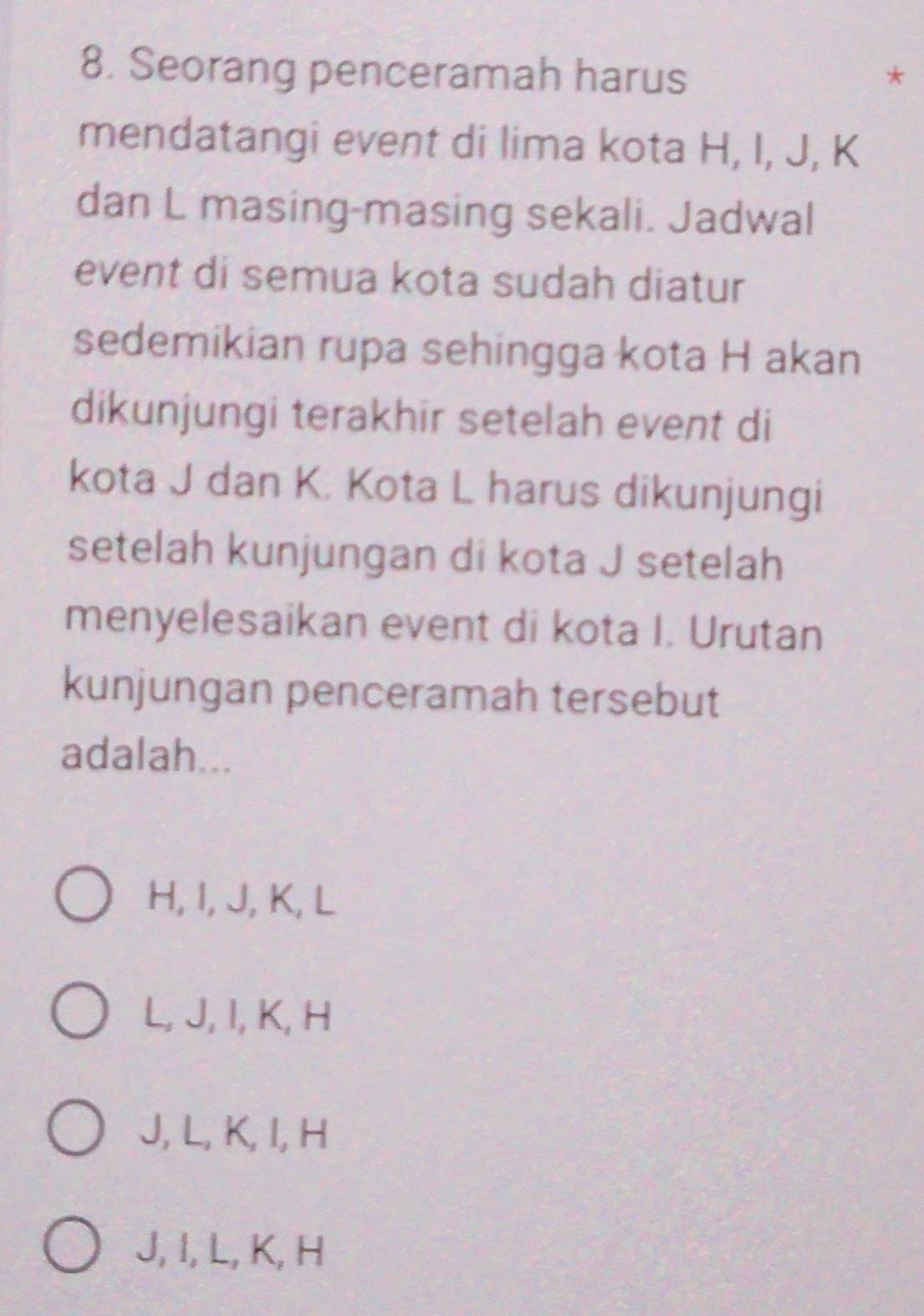 Seorang penceramah harus *
mendatangi event di lima kota H, I, J, K
dan L masing-masing sekali. Jadwal
event di semua kota sudah diatur
sedemikian rupa sehingga kota H akan
dikunjungi terakhir setelah event di
kota J dan K. Kota L harus dikunjungi
setelah kunjungan di kota J setelah
menyelesaikan event di kota I. Urutan
kunjungan penceramah tersebut
adalah...
H, I, J, K, L
L, J, I, K, H
J, L, K, I, H
J, I, L, K, H