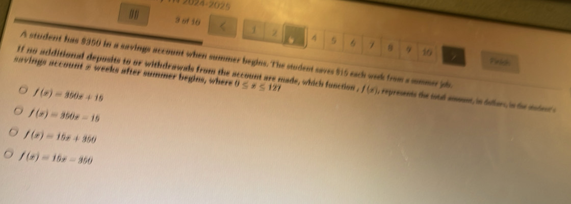 N2024-2025
3 of 16 1 2 4 5 6 7 8
10
A student has $350 in a savings account when summer begins. The student saves $15 each week from a summer jb.
Pinkes
savings account s weeks after summer begins, where 0≤ x≤ 127
If no additional deposits to or withdrawals from the account are made, which function , f(x) , represents the tital ammunt, in dolkers, in the stodent's
f(x)=350x+15
f(x)=350x-15
f(x)=15x+350
f(x)=15x-350