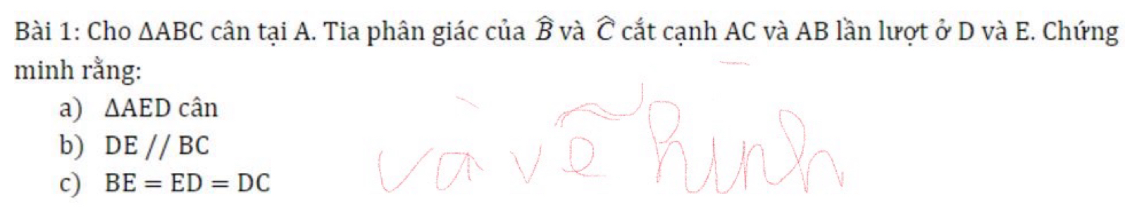 Cho △ ABC cân tại A. Tia phân giác của widehat B và widehat C cắt cạnh AC và AB lần lượt ở D và E. Chứng 
minh rằng: 
a) △ AEDcan
b) DE//BC
c) BE=ED=DC